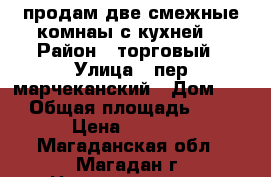 продам две смежные комнаы с кухней  › Район ­ торговый › Улица ­ пер марчеканский › Дом ­ 1 › Общая площадь ­ 46 › Цена ­ 1 350 - Магаданская обл., Магадан г. Недвижимость » Квартиры продажа   . Магаданская обл.,Магадан г.